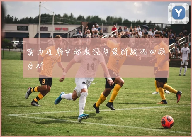 富力近期中超表现与最新战况回顾分析