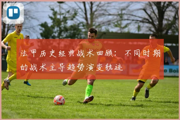 法甲历史经典战术回顾：不同时期的战术主导趋势演变轨迹