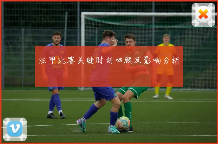 法甲比赛关键时刻回顾及影响分析