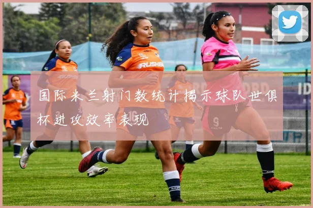 国际米兰射门数统计揭示球队世俱杯进攻效率表现
