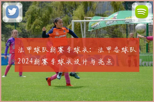 法甲球队新赛季球衣：法甲各球队2024新赛季球衣设计与亮点